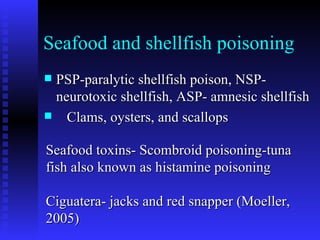 Seafood and shellfish poisoning PSP-paralytic shellfish poison, NSP- neurotoxic shellfish, ASP- amnesic shellfish Clams, oysters, and scallops Seafood toxins- Scombroid poisoning-tuna fish also known as histamine poisoning  Ciguatera- jacks and red snapper (Moeller, 2005) 