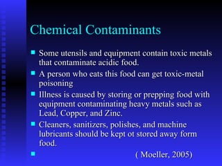 Chemical Contaminants Some utensils and equipment contain toxic metals that contaminate acidic food. A person who eats this food can get toxic-metal poisoning Illness is caused by storing or prepping food with equipment contaminating heavy metals such as Lead, Copper, and Zinc. Cleaners, sanitizers, polishes, and machine lubricants should be kept ot stored away form food. ( Moeller, 2005) 