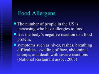 Food Allergens The number of people in the US is increasing who have allergies to food. It is the body’s negative reaction to a food protein. symptoms such as hives, rashes, breathing difficulties, swelling of face, abdominal cramps, and death with severe reactions (National Restaurant assoc, 2005) 