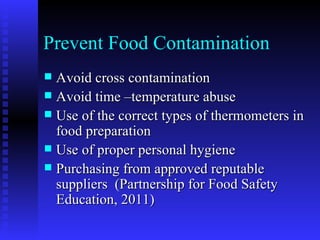 Prevent Food Contamination Avoid cross contamination Avoid time –temperature abuse Use of the correct types of thermometers in food preparation Use of proper personal hygiene Purchasing from approved reputable suppliers  (Partnership for Food Safety Education, 2011) 