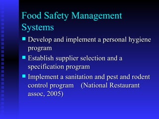 Food Safety Management Systems Develop and implement a personal hygiene program Establish supplier selection and a specification program Implement a sanitation and pest and rodent control program  (National Restaurant assoc, 2005) 