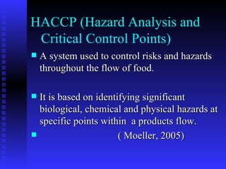 HACCP (Hazard Analysis and    Critical Control Points)  A system used to control risks and hazards throughout the flow of food. It is based on identifying significant biological, chemical and physical hazards at specific points within  a products flow. ( Moeller, 2005) 