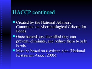 HACCP continued Created by the National Advisory Committee on Microbiological Criteria for Foods Once hazards are identified they can prevent, eliminate, and reduce them to safe levels. Must be based on a written plan.(National Restaurant Assoc, 2005) 