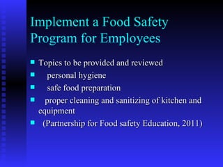 Implement a Food Safety  Program for Employees Topics to be provided and reviewed personal hygiene safe food preparation proper cleaning and sanitizing of kitchen and equipment (Partnership for Food safety Education, 2011)  