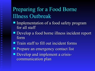 Preparing for a Food Borne Illness Outbreak Implementation of a food safety program for all staff Develop a food borne illness incident report form Train staff to fill out incident forms Prepare an emergency contact list Develop and implement a crisis- communication plan 