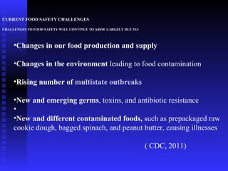 CURRENT FOOD SAFETY CHALLENGES CHALLENGES TO FOOD SAFETY WILL CONTINUE TO ARISE LARGELY DUE TO: Changes in our food production and supply   Changes in the environment  leading to food contamination  Rising number of  multistate outbreaks New and emerging germs , toxins, and antibiotic resistance New and different contaminated foods,  such as prepackaged raw cookie dough, bagged spinach, and peanut butter, causing illnesses  ( CDC, 2011) 