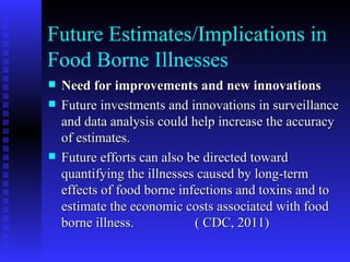 Future Estimates/Implications in Food Borne Illnesses Need for improvements and new innovations  Future investments and innovations in surveillance and data analysis could help increase the accuracy of estimates.  Future efforts can also be directed toward quantifying the illnesses caused by long-term effects of food borne infections and toxins and to estimate the economic costs associated with food borne illness.  ( CDC, 2011) 