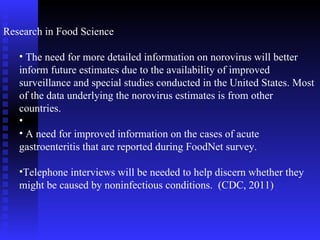 Research in Food Science The need for more detailed information on norovirus will better inform future estimates due to the availability of improved surveillance and special studies conducted in the United States. Most of the data underlying the norovirus estimates is from other countries.  A need for improved information on the cases of acute gastroenteritis that are reported during FoodNet survey. Telephone interviews will be needed to help discern whether they might be caused by noninfectious conditions.  (CDC, 2011) 