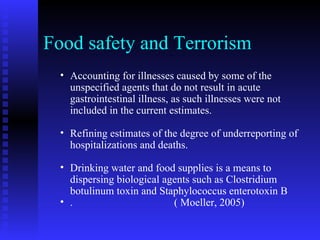 Food safety and Terrorism Accounting for illnesses caused by some of the unspecified agents that do not result in acute gastrointestinal illness, as such illnesses were not included in the current estimates.  Refining estimates of the degree of underreporting of hospitalizations and deaths. Drinking water and food supplies is a means to dispersing biological agents such as Clostridium botulinum toxin and Staphylococcus enterotoxin B .  ( Moeller, 2005)  