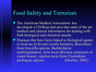 Food Safety and Terrorism The American Medical Association  has developed a CD-Rom that provides state of the art medical and clinical information for dealing with both biological and chemical attacks Diseases that have been linked to biological agents in food are Q fever(Coxiella burnetti), Brucellosis from brucellla species, Burkholderia mallei(glanders), ricin toxin (Ricinus communis or castor beans) , epsilon toxin from Clostridium perfingens species  (Moeller, 2005)  