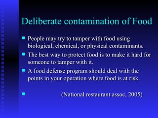 Deliberate contamination of Food People may try to tamper with food using biological, chemical, or physical contaminants. The best way to protect food is to make it hard for someone to tamper with it. A food defense program should deal with the points in your operation where food is at risk.  (National restaurant assoc, 2005) 