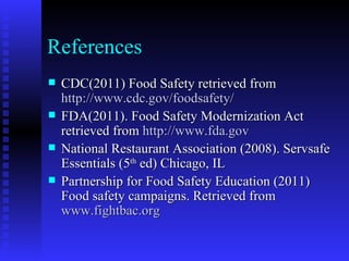 References CDC(2011) Food Safety retrieved from  http://www.cdc.gov/foodsafety/ FDA(2011). Food Safety Modernization Act retrieved from  http://www.fda.gov National Restaurant Association (2008). Servsafe Essentials (5 th  ed) Chicago, IL Partnership for Food Safety Education (2011) Food safety campaigns. Retrieved from  www.fightbac.org 