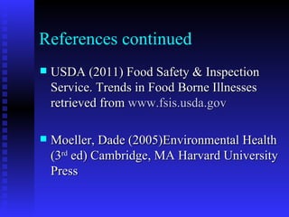 USDA (2011) Food Safety & Inspection Service. Trends in Food Borne Illnesses retrieved from  www.fsis.usda.gov Moeller, Dade (2005)Environmental Health (3 rd  ed) Cambridge, MA Harvard University Press References continued 