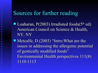 Sources for further reading Loaharan, P(2003) Irradiated foods(5 th  ed) American Council on Science & Health, NY, NY Metcalfe, D (2003) “Intro:What are the issues in addressing the allergenic potential of gentically modified foods” Environmental Health perspectives 111(8) 1110-1113 