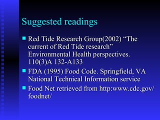Suggested readings Red Tide Research Group(2002) “The current of Red Tide research” Environmental Health perspectives. 110(3)A 132-A133 FDA (1995) Food Code. Springfield, VA National Technical Information service Food Net retrieved from http:www.cdc.gov/foodnet/ 