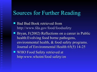 Sources for Further Reading Bad Bud Book retrieved from  http://www.fda.gov/food/foodsafety Bryan, F(2002) Reflections on a career in Public health:Evolving food borne pathogens, environmental health, & food safety programs. Journal of Environmental Health 65(5) 14-25 WHO Food Safety retrieved at http:www.whoint/food safety/en 