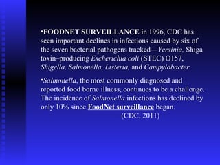FOODNET SURVEILLANCE  in 1996, CDC has seen important declines in infections caused by six of the seven bacterial pathogens tracked— Yersinia,  Shiga toxin–producing  Escherichia coli  (STEC) O157,  Shigella, Salmonella, Listeria,  and  Campylobacter.  Salmonella , the most commonly diagnosed and reported food borne illness, continues to be a challenge. The incidence of  Salmonella  infections has declined by only 10% since  FoodNet surveillance  began.  (CDC, 2011) 