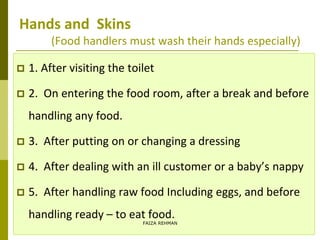 Hands and Skins
(Food handlers must wash their hands especially)
 1. After visiting the toilet
 2. On entering the food room, after a break and before
handling any food.
 3. After putting on or changing a dressing
 4. After dealing with an ill customer or a baby’s nappy
 5. After handling raw food Including eggs, and before
handling ready – to eat food.
FAIZA REHMAN
 