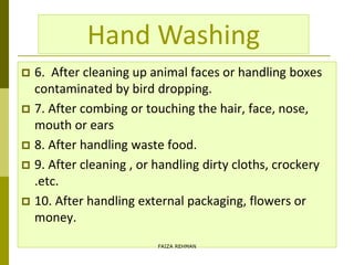  6. After cleaning up animal faces or handling boxes
contaminated by bird dropping.
 7. After combing or touching the hair, face, nose,
mouth or ears
 8. After handling waste food.
 9. After cleaning , or handling dirty cloths, crockery
.etc.
 10. After handling external packaging, flowers or
money.
Hand Washing
FAIZA REHMAN
 