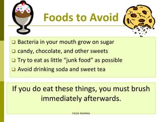 Foods to Avoid
 Bacteria in your mouth grow on sugar
 candy, chocolate, and other sweets
 Try to eat as little “junk food” as possible
 Avoid drinking soda and sweet tea
If you do eat these things, you must brush
immediately afterwards.
FAIZA REHMAN
 