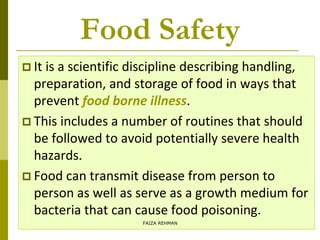 Food Safety
 It is a scientific discipline describing handling,
preparation, and storage of food in ways that
prevent food borne illness.
 This includes a number of routines that should
be followed to avoid potentially severe health
hazards.
 Food can transmit disease from person to
person as well as serve as a growth medium for
bacteria that can cause food poisoning.
FAIZA REHMAN
 