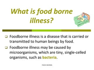 What is food borne
illness?
 Foodborne illness is a disease that is carried or
transmitted to human beings by food.
 Foodborne illness may be caused by
microorganisms, which are tiny, single-celled
organisms, such as bacteria.
FAIZA REHMAN
 