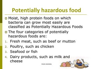 Potentially hazardous food
 Moist, high protein foods on which
bacteria can grow most easily are
classified as Potentially Hazardous Foods
 The four categories of potentially
hazardous foods are:
1. Fresh meat, such as beef or mutton
2. Poultry, such as chicken
3. Seafood or fish
4. Dairy products, such as milk and
cheese
FAIZA REHMAN
 