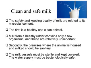 Clean and safe milk
 The safety and keeping quality of milk are related to its
microbial content.
 The first is a healthy and clean animal.
 Milk from a healthy udder contains only a few
organisms, and these are relatively unimportant.
 Secondly, the premises where the animal is housed
and milked should be sanitary.
 The milk vessels must be sterile and kept covered.
The water supply must be bacteriologicaly safe.
 