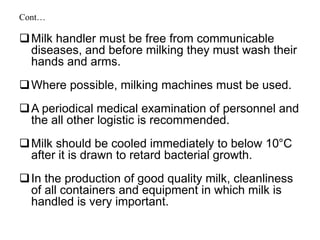 Cont…
Milk handler must be free from communicable
diseases, and before milking they must wash their
hands and arms.
Where possible, milking machines must be used.
A periodical medical examination of personnel and
the all other logistic is recommended.
Milk should be cooled immediately to below 10°C
after it is drawn to retard bacterial growth.
In the production of good quality milk, cleanliness
of all containers and equipment in which milk is
handled is very important.
 