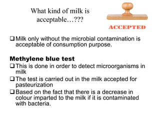 What kind of milk is
acceptable…???
Milk only without the microbial contamination is
acceptable of consumption purpose.
Methylene blue test
This is done in order to detect microorganisms in
milk
The test is carried out in the milk accepted for
pasteurization
Based on the fact that there is a decrease in
colour imparted to the milk if it is contaminated
with bacteria.
 