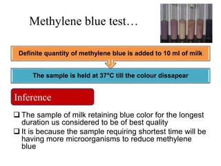 Methylene blue test…
 The sample of milk retaining blue color for the longest
duration us considered to be of best quality
 It is because the sample requiring shortest time will be
having more microorganisms to reduce methylene
blue
The sample is held at 37°C till the colour dissapear
Definite quantity of methylene blue is added to 10 ml of milk
Inference
 