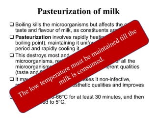 Pasteurization of milk
 Boiling kills the microorganisms but affects the quality,
taste and flavour of milk, as constituents are heat-labile
 Pasteurization involves rapidly heating milk (< the
boiling point), maintaining it uniformly over a definite
period and rapidly cooling it.
 This destroys most and of the pathogenic
microorganisms, reduces the total quantity of all the
microorganisms without affecting its inherent qualities
(taste and flavour)
 It may not sterilize milk but makes it non-infective,
retains its nutritive and aesthetic qualities and improves
its keeping quality.
 Milk is kept at 63-66°C for at least 30 minutes, and then
quickly cooled to 5°C.
 