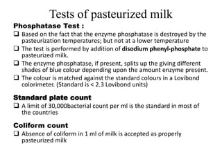 Tests of pasteurized milk
Phosphatase Test :
 Based on the fact that the enzyme phosphatase is destroyed by the
pasteurization temperatures; but not at a lower temperature
 The test is performed by addition of disodium phenyl-phosphate to
pasteurized milk.
 The enzyme phosphatase, if present, splits up the giving different
shades of blue colour depending upon the amount enzyme present.
 The colour is matched against the standard colours in a Lovibond
colorimeter. (Standard is < 2.3 Lovibond units)
Standard plate count
 A limit of 30,000bacterial count per ml is the standard in most of
the countries
Coliform count
 Absence of coliform in 1 ml of milk is accepted as properly
pasteurized milk
 