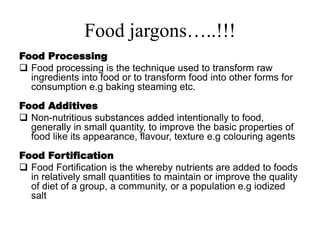 Food jargons…..!!!
Food Processing
 Food processing is the technique used to transform raw
ingredients into food or to transform food into other forms for
consumption e.g baking steaming etc.
Food Additives
 Non-nutritious substances added intentionally to food,
generally in small quantity, to improve the basic properties of
food like its appearance, flavour, texture e.g colouring agents
Food Fortification
 Food Fortification is the whereby nutrients are added to foods
in relatively small quantities to maintain or improve the quality
of diet of a group, a community, or a population e.g iodized
salt
 