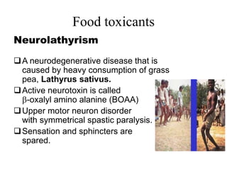 Food toxicants
Neurolathyrism
A neurodegenerative disease that is
caused by heavy consumption of grass
pea, Lathyrus sativus.
Active neurotoxin is called
-oxalyl amino alanine (BOAA)
Upper motor neuron disorder
with symmetrical spastic paralysis.
Sensation and sphincters are
spared.
 