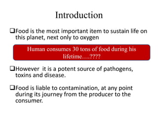 Introduction
Food is the most important item to sustain life on
this planet, next only to oxygen
However it is a potent source of pathogens,
toxins and disease.
Food is liable to contamination, at any point
during its journey from the producer to the
consumer.
Human consumes 30 tons of food during his
lifetime….????
 