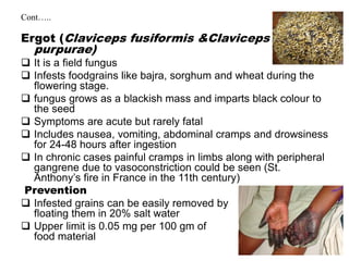 Cont…..
Ergot (Claviceps fusiformis &Claviceps
purpurae)
 It is a field fungus
 Infests foodgrains like bajra, sorghum and wheat during the
flowering stage.
 fungus grows as a blackish mass and imparts black colour to
the seed
 Symptoms are acute but rarely fatal
 Includes nausea, vomiting, abdominal cramps and drowsiness
for 24-48 hours after ingestion
 In chronic cases painful cramps in limbs along with peripheral
gangrene due to vasoconstriction could be seen (St.
Anthony’s fire in France in the 11th century)
Prevention
 Infested grains can be easily removed by
floating them in 20% salt water
 Upper limit is 0.05 mg per 100 gm of
food material
 
