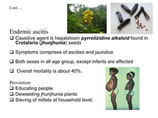 Cont….
Endemic ascitis
 Causitive agent is hepatotoxin pyrrolizidine alkaloid found in
Crotalaria (jhunjhunia) seeds
 Symptoms comprises of ascities and jaundice
 Both sexes in all age group, except infants are affected
 Overall mortality is about 40%.
Prevention
 Educating people
 Deweeding jhunjhunia plants
 Sieving of millets at household level.
 