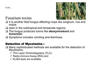 Cont…
Fusarium toxins
 It is another field fungus affecting crops like sorghum, rice and
maize.
 seen in the subtropical and temperate regions.
 The fungus produces toxins like deoxynivalenol and
fumonisin
 Symptoms includes vomiting and diarrhoea.
Detection of Mycotoxins :
 Many sophisticated methods are available for the detection of
Mycotoxins.
 Thin Layer Chromatography (TLC),
 Radio-immuno Assay (RIA) and
 ELISA tests are available.
 