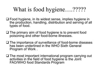 What is food hygiene….?????
 Food hygiene, in its widest sense, implies hygiene in
the production, handling, distribution and serving of all
types of food.
 The primary aim of food hygiene is to prevent food
poisoning and other food-borne illnesses.
 The importance of surveillance of food-borne diseases
has been underlined in the WHO Sixth General
Program of Work .
 The most important international program carrying out
activities in the field of food hygiene is the Joint
FAO/WHO food Standards Program
 