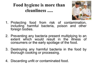 Food hygiene is more than
cleanliness .....
1. Protecting food from risk of contamination,
including harmful bacteria, poison and other
foreign bodies.
2. Preventing any bacteria present multiplying to an
extent which would result in the illness of
consumers or the early spoilage of the food.
3. Destroying any harmful bacteria in the food by
thorough cooking or processing.
4. Discarding unfit or contaminated food.
 