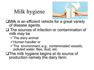 Milk hygiene
Milk is an efficient vehicle for a great variety
of disease agents.
 The sources of infection or contamination of
milk may be
The dairy animal
Human handler or
The environment, e.g., contaminated vessels,
polluted water, flies, dust, etc.
The milk hygiene begins at its source of
production namely the dairy farm.
 