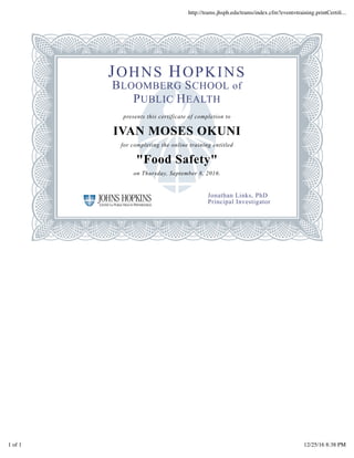 JOHNS HOPKINS
BLOOMBERG SCHOOL of
PUBLIC HEALTH
presents this certificate of completion to
IVAN MOSES OKUNI
for completing the online training entitled
"Food Safety"
on Thursday, September 8, 2016.
Jonathan Links, PhD
Principal Investigator
http://trams.jhsph.edu/trams/index.cfm?event=training.printCertiﬁ...
1 of 1 12/25/16 8:38 PM
 