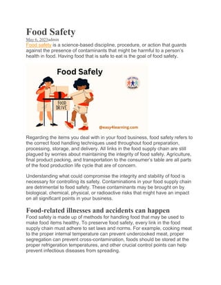 Food Safety
May 6, 2023admin
Food safety is a science-based discipline, procedure, or action that guards
against the presence of contaminants that might be harmful to a person’s
health in food. Having food that is safe to eat is the goal of food safety.
Regarding the items you deal with in your food business, food safety refers to
the correct food handling techniques used throughout food preparation,
processing, storage, and delivery. All links in the food supply chain are still
plagued by worries about maintaining the integrity of food safety. Agriculture,
final product packing, and transportation to the consumer’s table are all parts
of the food production life cycle that are of concern.
Understanding what could compromise the integrity and stability of food is
necessary for controlling its safety. Contaminations in your food supply chain
are detrimental to food safety. These contaminants may be brought on by
biological, chemical, physical, or radioactive risks that might have an impact
on all significant points in your business.
Food-related illnesses and accidents can happen
Food safety is made up of methods for handling food that may be used to
make food items healthy. To preserve food safety, every link in the food
supply chain must adhere to set laws and norms. For example, cooking meat
to the proper internal temperature can prevent undercooked meat, proper
segregation can prevent cross-contamination, foods should be stored at the
proper refrigeration temperatures, and other crucial control points can help
prevent infectious diseases from spreading.
 