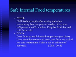 Safe Internal Food temperatures
• CHILL
Chill foods promptly after serving and when
transporting from one place to another. Keep your
refrigerator at 40°F or below. Keep hot foods hot and
cold foods cold.
• COOK
Cook foods to a safe internal temperature (see chart).
Use a meat thermometer to make sure foods are cooked
to a safe temperature. Color is not an indicator of
doneness. ( CDC, 2011)
 