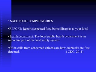 • SAFE FOOD TEMPERATURES
•REPORT: Report suspected food borne illnesses to your local
• health department. The local public health department is an
important part of the food safety system.
•Often calls from concerned citizens are how outbreaks are first
detected. ( CDC, 2011)
 