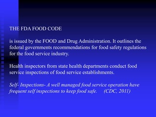 THE FDA FOOD CODE
is issued by the FOOD and Drug Administration. It outlines the
federal governments recommendations for food safety regulations
for the food service industry.
Health inspectors from state health departments conduct food
service inspections of food service establishments.
Self- Inspections- A well managed food service operation have
frequent self inspections to keep food safe. (CDC, 2011)
 