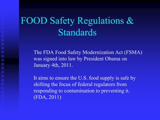 FOOD Safety Regulations &
Standards
The FDA Food Safety Modernization Act (FSMA)
was signed into law by President Obama on
January 4th, 2011.
It aims to ensure the U.S. food supply is safe by
shifting the focus of federal regulators from
responding to contamination to preventing it.
(FDA, 2011)
 