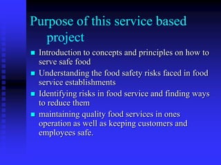 Purpose of this service based
project
 Introduction to concepts and principles on how to
serve safe food
 Understanding the food safety risks faced in food
service establishments
 Identifying risks in food service and finding ways
to reduce them
 maintaining quality food services in ones
operation as well as keeping customers and
employees safe.
 