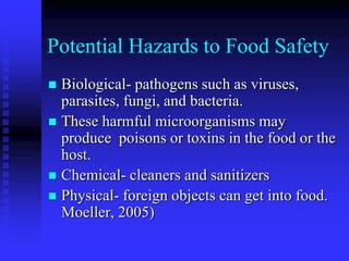Potential Hazards to Food Safety
 Biological- pathogens such as viruses,
parasites, fungi, and bacteria.
 These harmful microorganisms may
produce poisons or toxins in the food or the
host.
 Chemical- cleaners and sanitizers
 Physical- foreign objects can get into food.
Moeller, 2005)
 